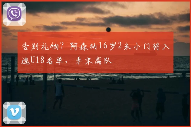告别礼物？阿森纳16岁2米小门将入选U18名单，季末离队