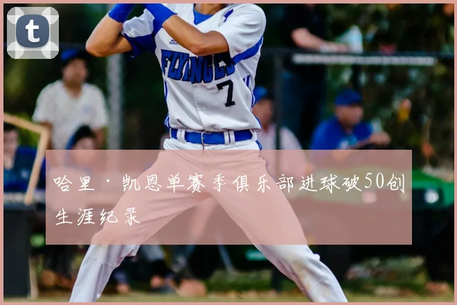 哈里·凯恩单赛季俱乐部进球破50创生涯纪录