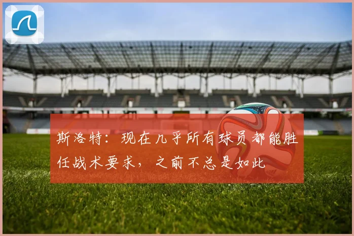 斯洛特：现在几乎所有球员都能胜任战术要求，之前不总是如此