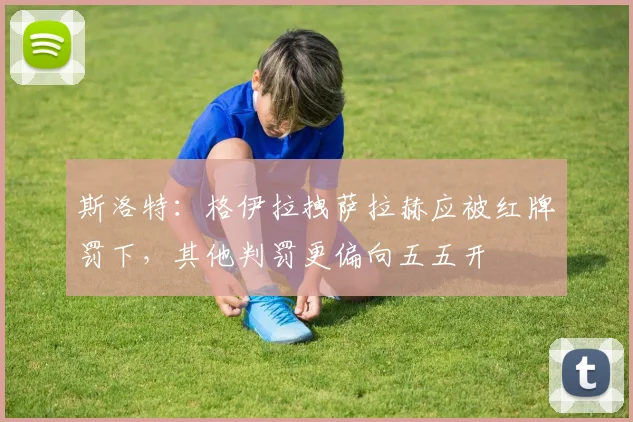 斯洛特：格伊拉拽萨拉赫应被红牌罚下，其他判罚更偏向五五开