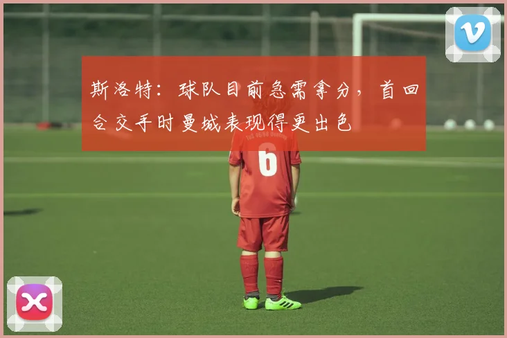 斯洛特：球队目前急需拿分，首回合交手时曼城表现得更出色