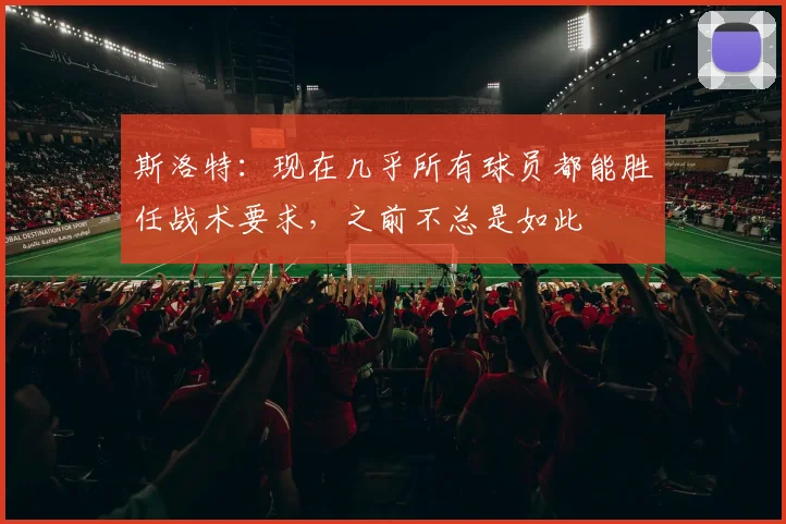 斯洛特：现在几乎所有球员都能胜任战术要求，之前不总是如此
