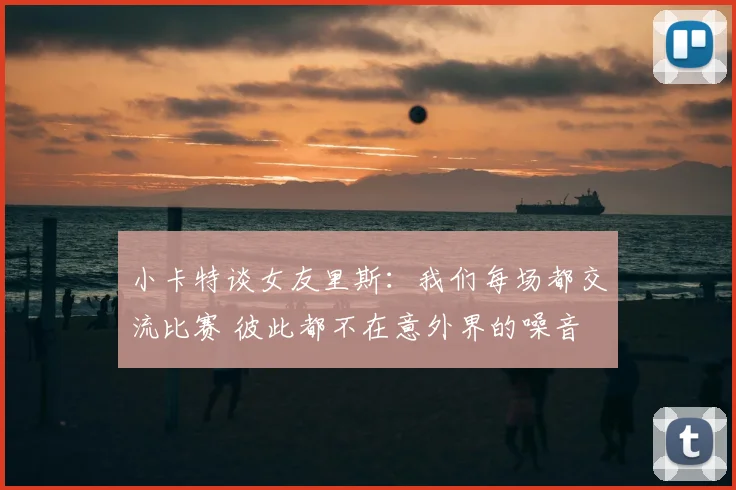 小卡特谈女友里斯：我们每场都交流比赛 彼此都不在意外界的噪音