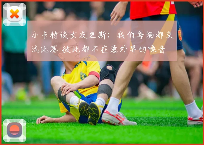 小卡特谈女友里斯：我们每场都交流比赛 彼此都不在意外界的噪音