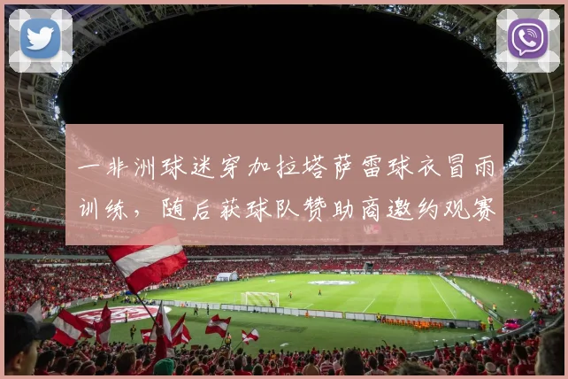 一非洲球迷穿加拉塔萨雷球衣冒雨训练，随后获球队赞助商邀约观赛