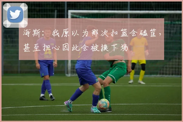 海斯：我原以为那次扣篮会磕筐，甚至担心因此会被换下场