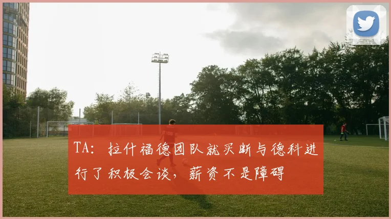 TA：拉什福德团队就买断与德科进行了积极会谈，薪资不是障碍